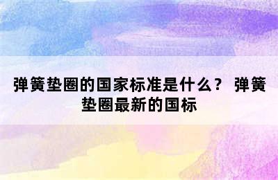 弹簧垫圈的国家标准是什么？ 弹簧垫圈最新的国标